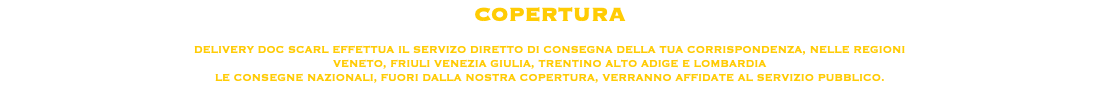 COPERTURA DELIVERY DOC SCARL EFFETTUA IL SERVIZO DIRETTO DI CONSEGNA DELLA TUA CORRISPONDENZA, NELLE REGIONI VENETO, FRIULI VENEZIA GIULIA, TRENTINO ALTO ADIGE E LOMBARDIA
LE CONSEGNE NAZIONALI, FUORI DALLA NOSTRA COPERTURA, VERRANNO AFFIDATE AL SERVIZIO PUBBLICO.
